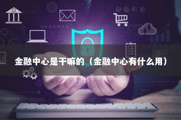 金融中心是干嘛的（金融中心有什么用）
