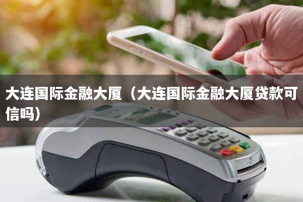 大连国际金融大厦（大连国际金融大厦贷款可信吗）