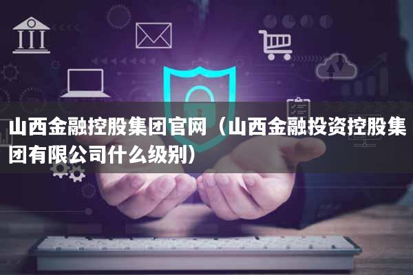 山西金融控股集团官网（山西金融投资控股集团有限公司什么级别）